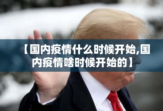 【国内疫情什么时候开始,国内疫情啥时候开始的】 【国内疫情什么时候开始,国内疫情啥时候开始的】