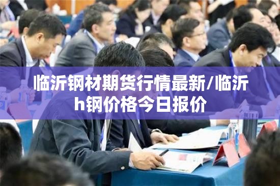 临沂钢材期货行情最新/临沂h钢价格今日报价 临沂钢材期货行情最新/临沂h钢价格今日报价