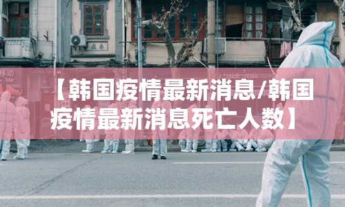 【韩国疫情最新消息/韩国疫情最新消息死亡人数】 【韩国疫情最新消息/韩国疫情最新消息死亡人数】