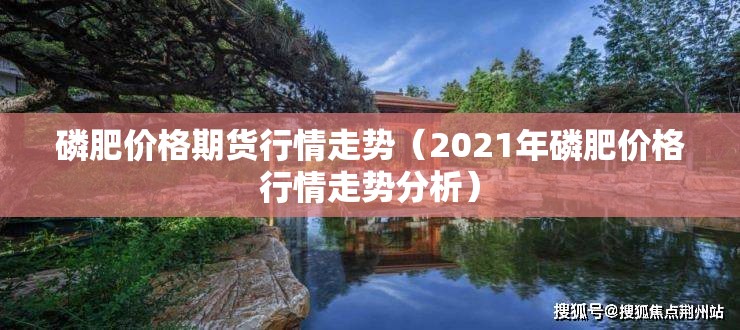 磷肥价格期货行情走势(2021年磷肥价格行情走势分析) 磷肥价格期货行情走势(2021年磷肥价格行情走势分析)