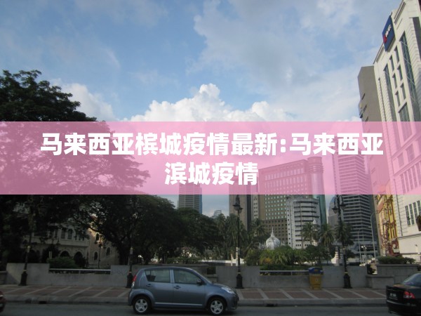 马来西亚槟城疫情最新:马来西亚滨城疫情 马来西亚槟城疫情最新:马来西亚滨城疫情