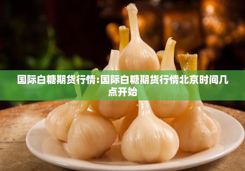 国际白糖期货行情:国际白糖期货行情北京时间几点开始 国际白糖期货行情:国际白糖期货行情北京时间几点开始