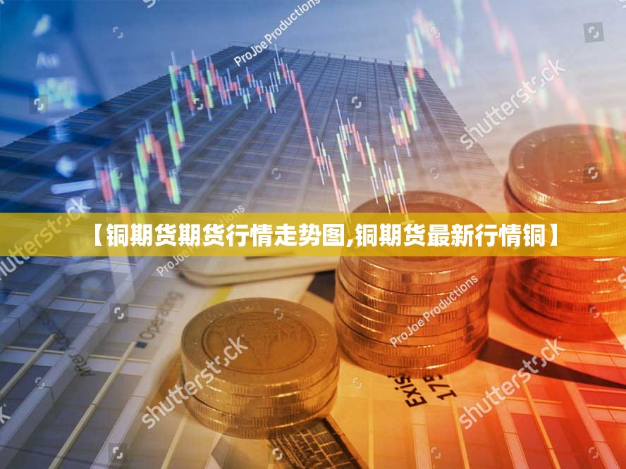 【铜期货期货行情走势图,铜期货最新行情铜】
