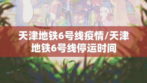 天津地铁6号线疫情/天津地铁6号线停运时间 天津地铁6号线疫情/天津地铁6号线停运时间