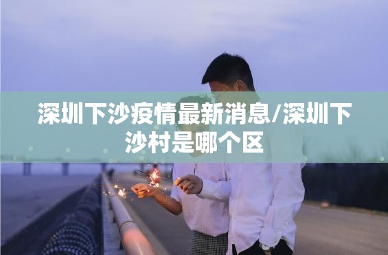 深圳下沙疫情最新消息/深圳下沙村是哪个区