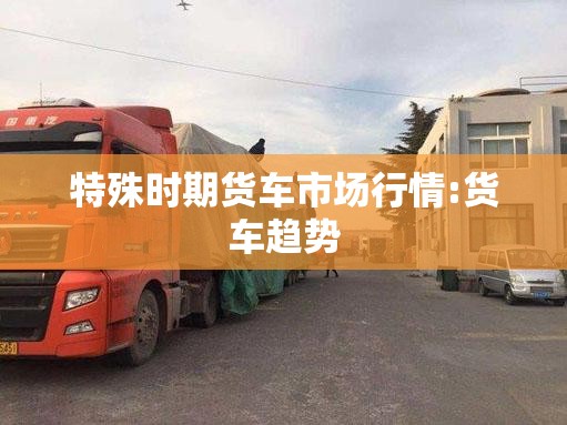 特殊时期货车市场行情:货车趋势
