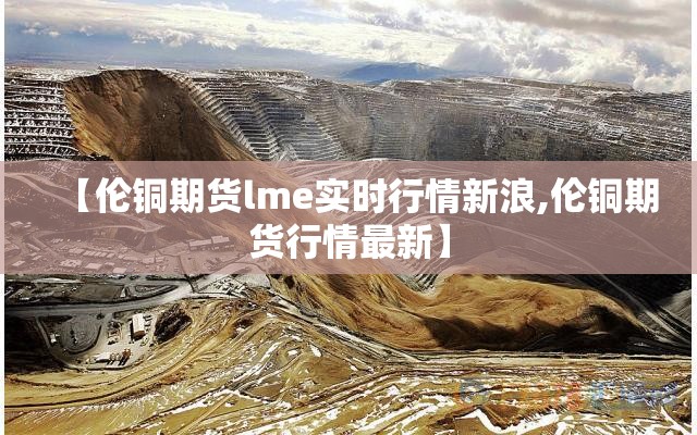 【伦铜期货lme实时行情新浪,伦铜期货行情最新】