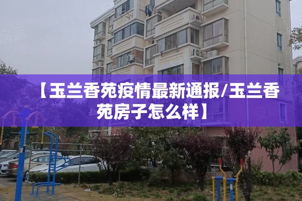 【玉兰香苑疫情最新通报/玉兰香苑房子怎么样】