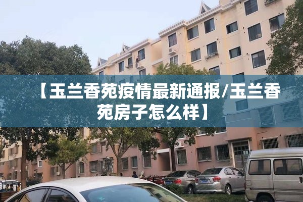 【玉兰香苑疫情最新通报/玉兰香苑房子怎么样】