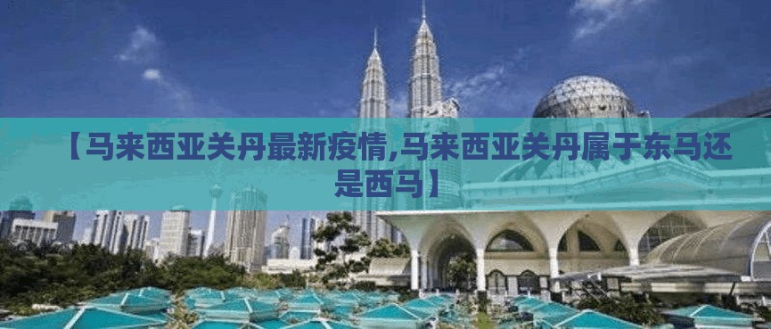 【马来西亚关丹最新疫情,马来西亚关丹属于东马还是西马】 【马来西亚关丹最新疫情,马来西亚关丹属于东马还是西马】