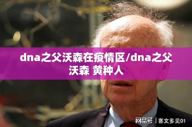 dna之父沃森在疫情区/dna之父沃森 黄种人 dna之父沃森在疫情区/dna之父沃森 黄种人