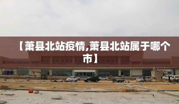 【萧县北站疫情,萧县北站属于哪个市】 【萧县北站疫情,萧县北站属于哪个市】