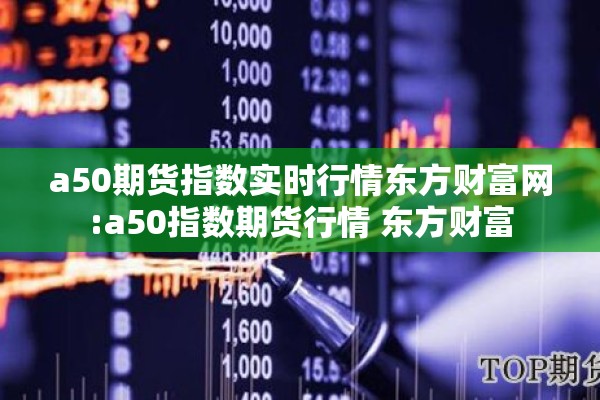 a50期货指数实时行情东方财富网:a50指数期货行情 东方财富