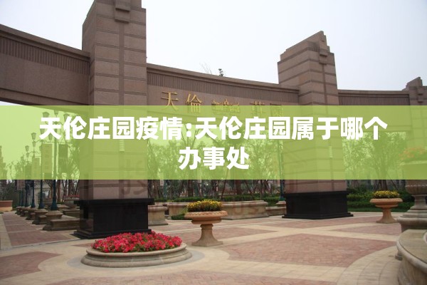 天伦庄园疫情:天伦庄园属于哪个办事处