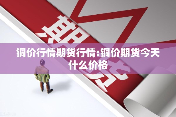 铜价行情期货行情:铜价期货今天什么价格