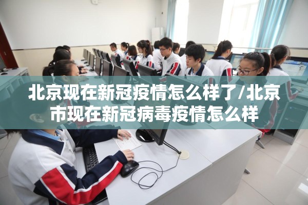 北京现在新冠疫情怎么样了/北京市现在新冠病毒疫情怎么样