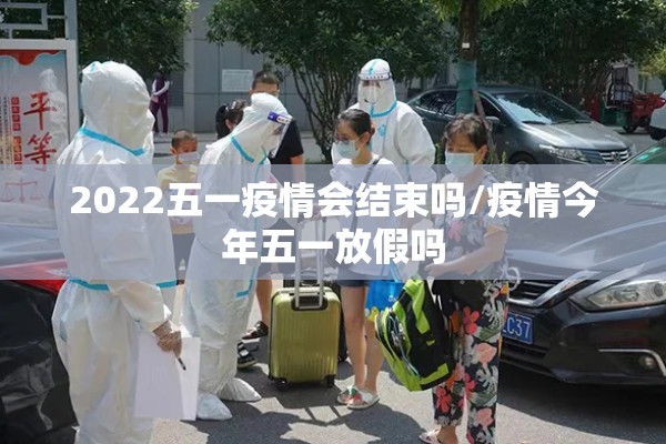 2022五一疫情会结束吗/疫情今年五一放假吗