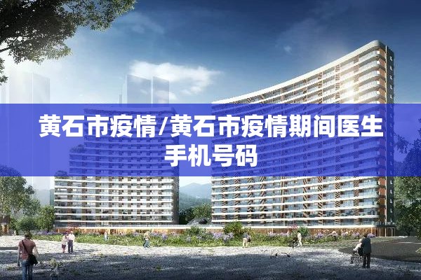 黄石市疫情/黄石市疫情期间医生手机号码