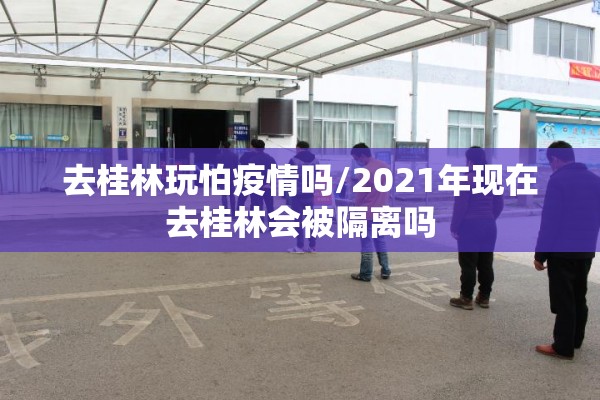 去桂林玩怕疫情吗/2021年现在去桂林会被隔离吗