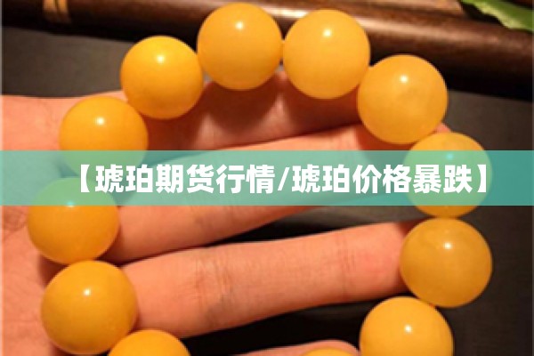 【琥珀期货行情/琥珀价格暴跌】 【琥珀期货行情/琥珀价格暴跌】