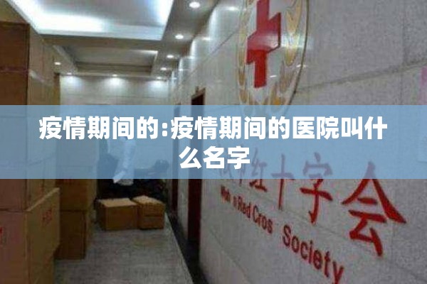 疫情期间的:疫情期间的医院叫什么名字 疫情期间的:疫情期间的医院叫什么名字