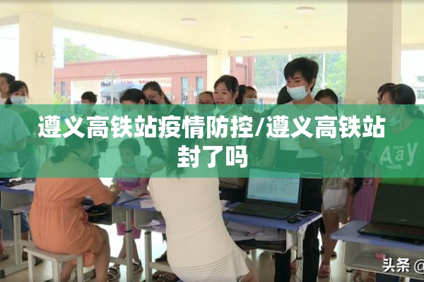 遵义高铁站疫情防控/遵义高铁站封了吗