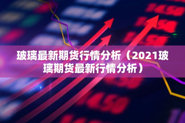 玻璃最新期货行情分析（2021玻璃期货最新行情分析）