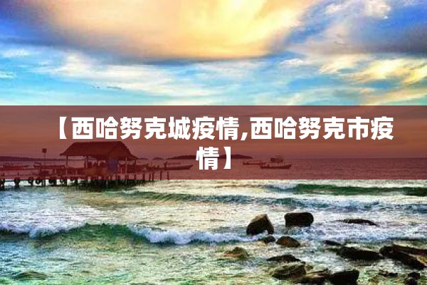 【西哈努克城疫情,西哈努克市疫情】 【西哈努克城疫情,西哈努克市疫情】