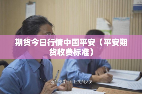 期货今日行情中国平安(平安期货收费标准) 期货今日行情中国平安(平安期货收费标准)