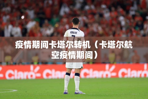 疫情期间卡塔尔转机（卡塔尔航空疫情期间）