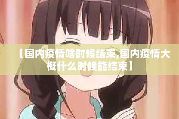 【国内疫情啥时候结束,国内疫情大概什么时候能结束】 【国内疫情啥时候结束,国内疫情大概什么时候能结束】