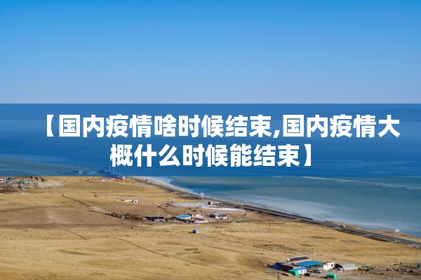 【国内疫情啥时候结束,国内疫情大概什么时候能结束】 【国内疫情啥时候结束,国内疫情大概什么时候能结束】