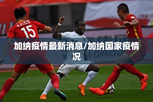 加纳疫情最新消息/加纳国家疫情况 加纳疫情最新消息/加纳国家疫情况