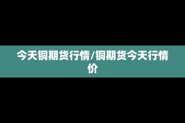今天铜期货行情/铜期货今天行情价