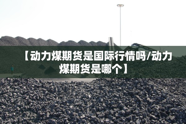 【动力煤期货是国际行情吗/动力煤期货是哪个】 【动力煤期货是国际行情吗/动力煤期货是哪个】