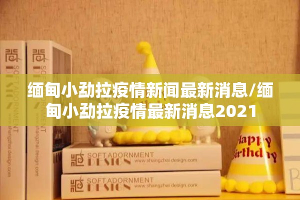 缅甸小勐拉疫情新闻最新消息/缅甸小勐拉疫情最新消息2021