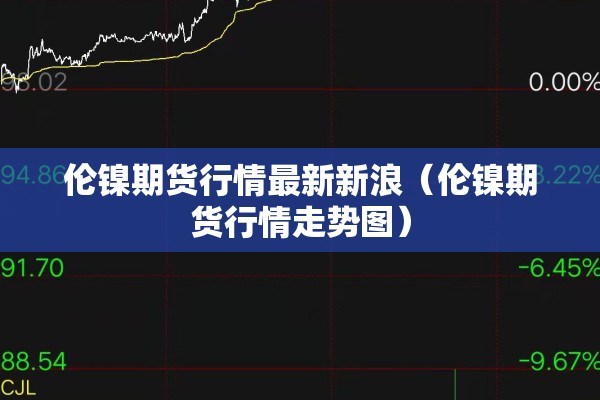 伦镍期货行情最新新浪（伦镍期货行情走势图）