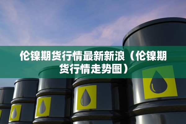 伦镍期货行情最新新浪（伦镍期货行情走势图）