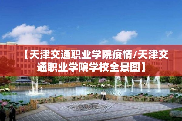 【天津交通职业学院疫情/天津交通职业学院学校全景图】