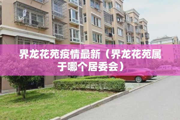 界龙花苑疫情最新(界龙花苑属于哪个居委会) 界龙花苑疫情最新(界龙花苑属于哪个居委会)
