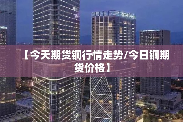 【今天期货铜行情走势/今日铜期货价格】 【今天期货铜行情走势/今日铜期货价格】