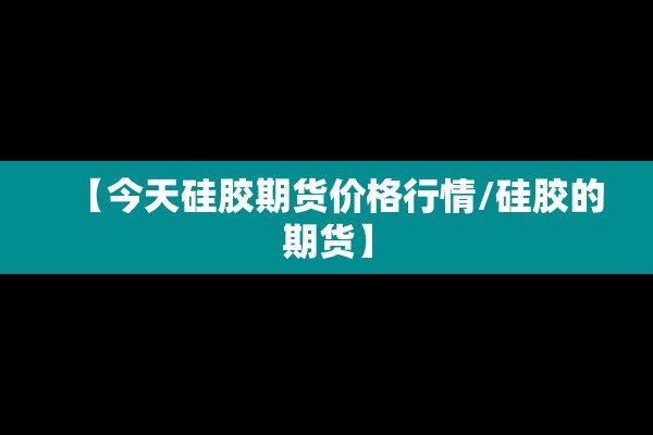 【今天硅胶期货价格行情/硅胶的期货】