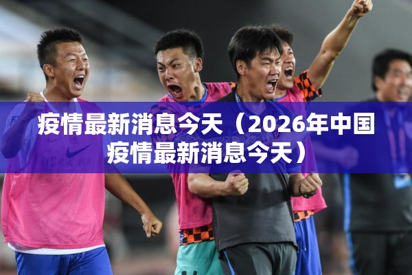 疫情最新消息今天(2026年中国疫情最新消息今天) 疫情最新消息今天(2026年中国疫情最新消息今天)