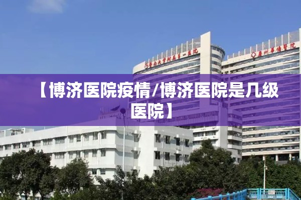 【博济医院疫情/博济医院是几级医院】 【博济医院疫情/博济医院是几级医院】