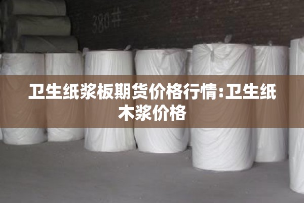 卫生纸浆板期货价格行情:卫生纸木浆价格