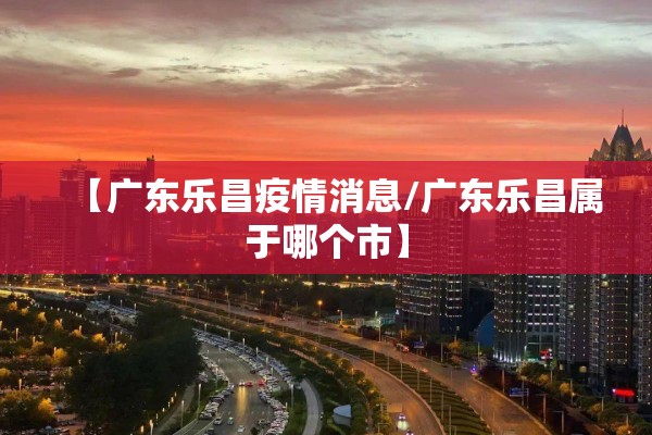 【广东乐昌疫情消息/广东乐昌属于哪个市】