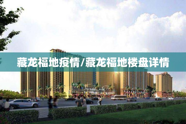 藏龙福地疫情/藏龙福地楼盘详情 藏龙福地疫情/藏龙福地楼盘详情