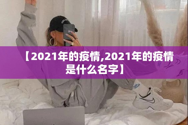【2021年的疫情,2021年的疫情是什么名字】 【2021年的疫情,2021年的疫情是什么名字】