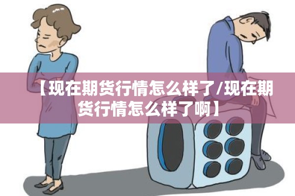 【现在期货行情怎么样了/现在期货行情怎么样了啊】 【现在期货行情怎么样了/现在期货行情怎么样了啊】