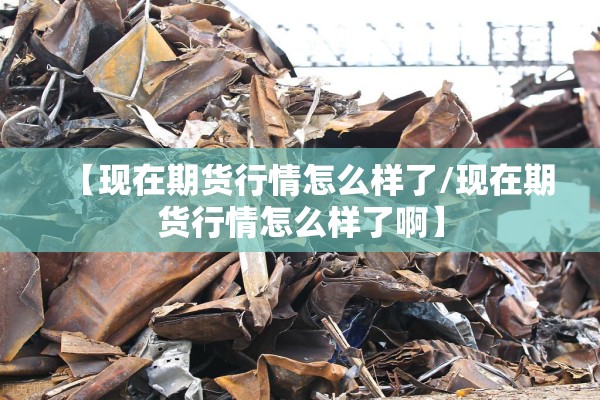【现在期货行情怎么样了/现在期货行情怎么样了啊】 【现在期货行情怎么样了/现在期货行情怎么样了啊】